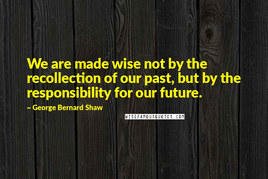 George Bernard Shaw Quotes: We are made wise not by the recollection of our past, but by the responsibility for our future.