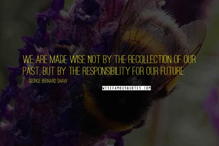 George Bernard Shaw Quotes: We are made wise not by the recollection of our past, but by the responsibility for our future.