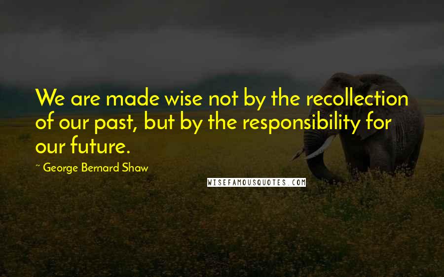 George Bernard Shaw Quotes: We are made wise not by the recollection of our past, but by the responsibility for our future.