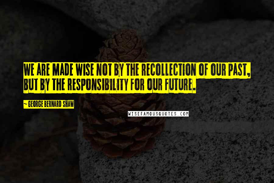 George Bernard Shaw Quotes: We are made wise not by the recollection of our past, but by the responsibility for our future.