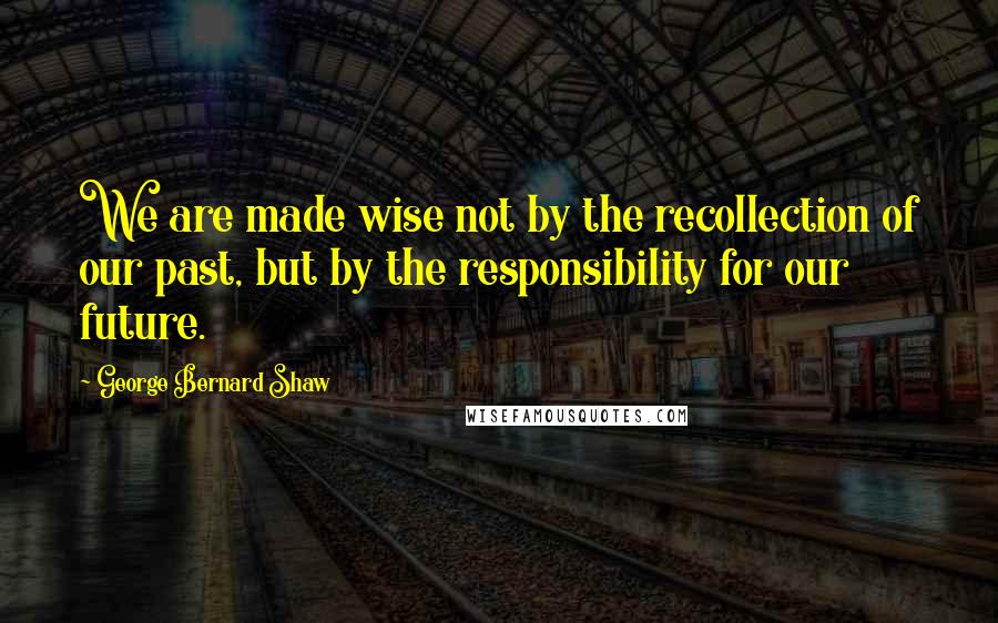 George Bernard Shaw Quotes: We are made wise not by the recollection of our past, but by the responsibility for our future.