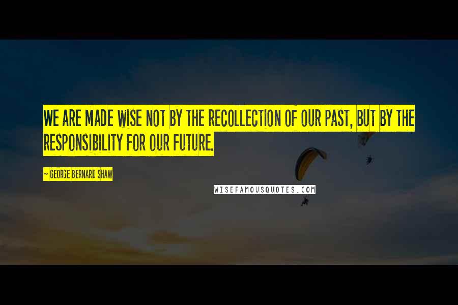 George Bernard Shaw Quotes: We are made wise not by the recollection of our past, but by the responsibility for our future.