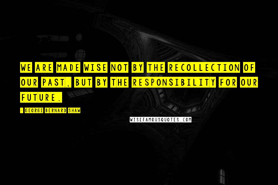 George Bernard Shaw Quotes: We are made wise not by the recollection of our past, but by the responsibility for our future.