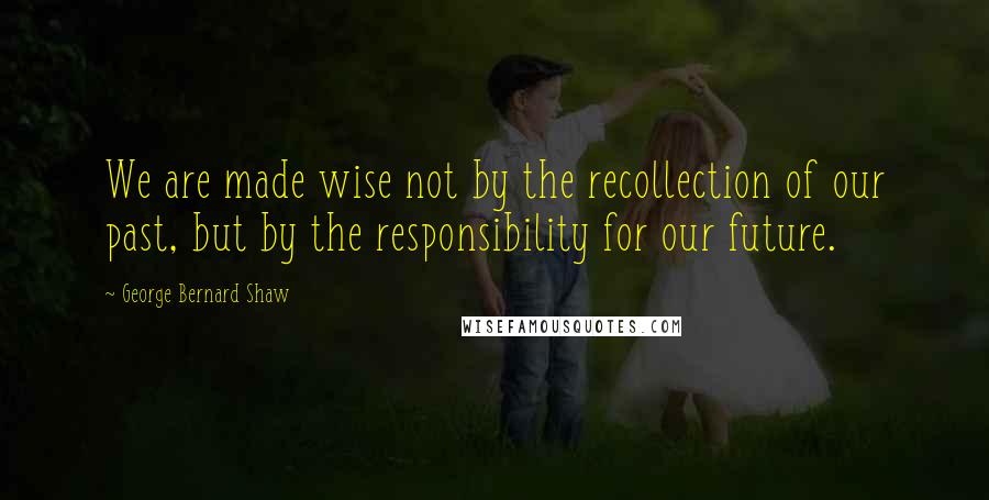 George Bernard Shaw Quotes: We are made wise not by the recollection of our past, but by the responsibility for our future.