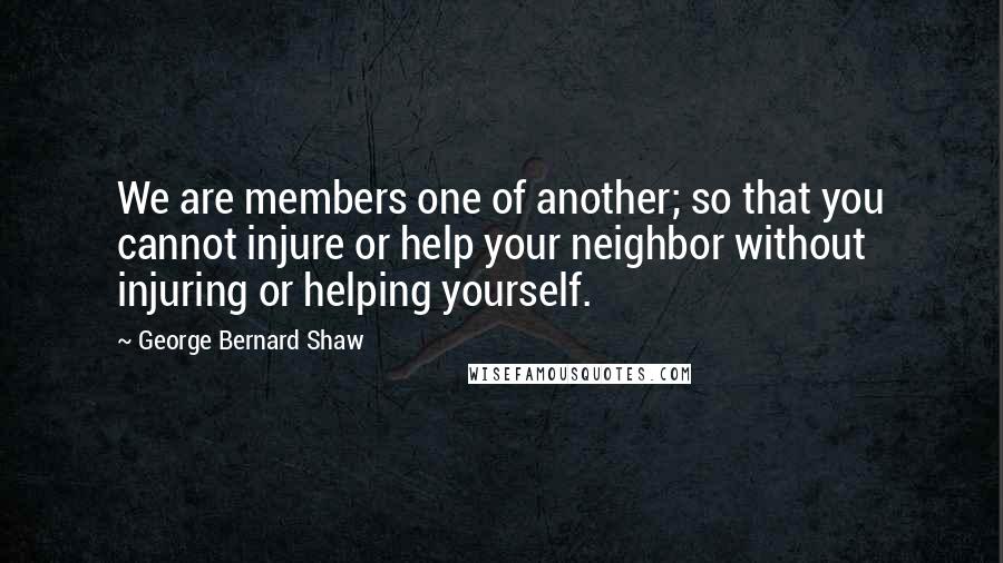 George Bernard Shaw Quotes: We are members one of another; so that you cannot injure or help your neighbor without injuring or helping yourself.