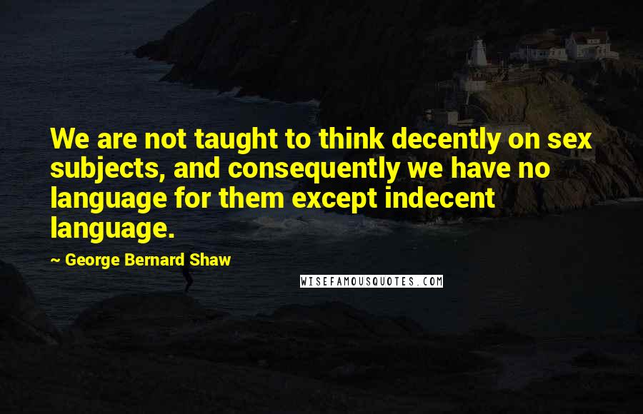 George Bernard Shaw Quotes: We are not taught to think decently on sex subjects, and consequently we have no language for them except indecent language.