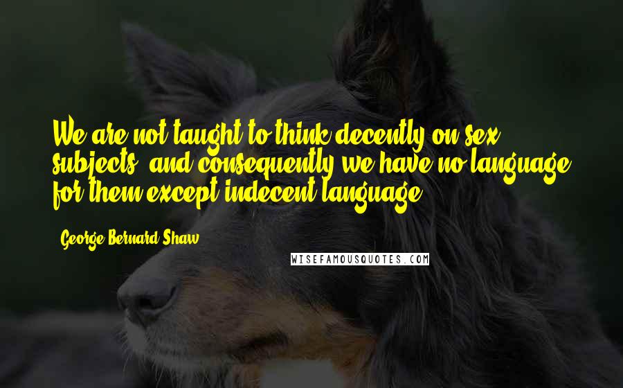 George Bernard Shaw Quotes: We are not taught to think decently on sex subjects, and consequently we have no language for them except indecent language.