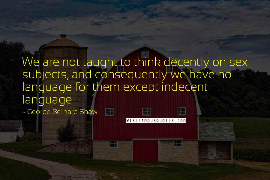 George Bernard Shaw Quotes: We are not taught to think decently on sex subjects, and consequently we have no language for them except indecent language.