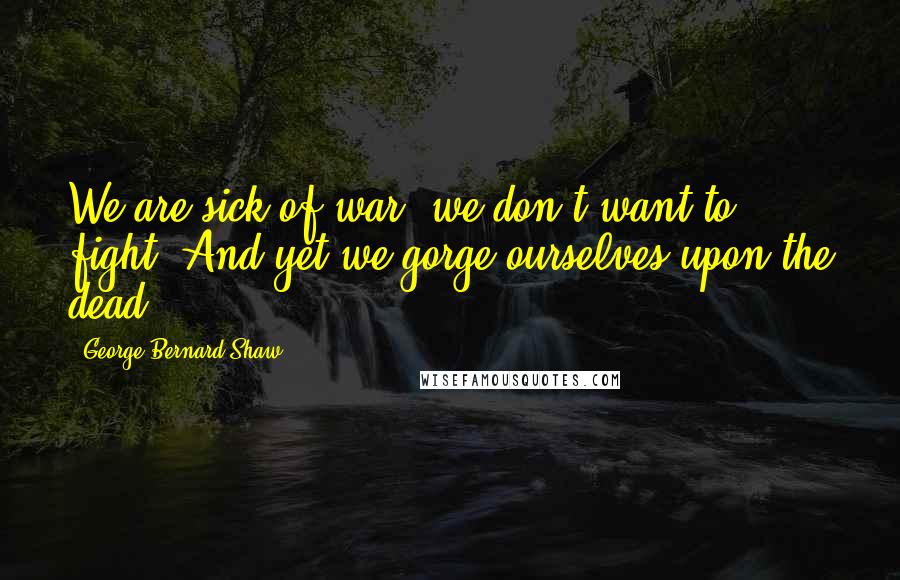 George Bernard Shaw Quotes: We are sick of war, we don't want to fight, And yet we gorge ourselves upon the dead.