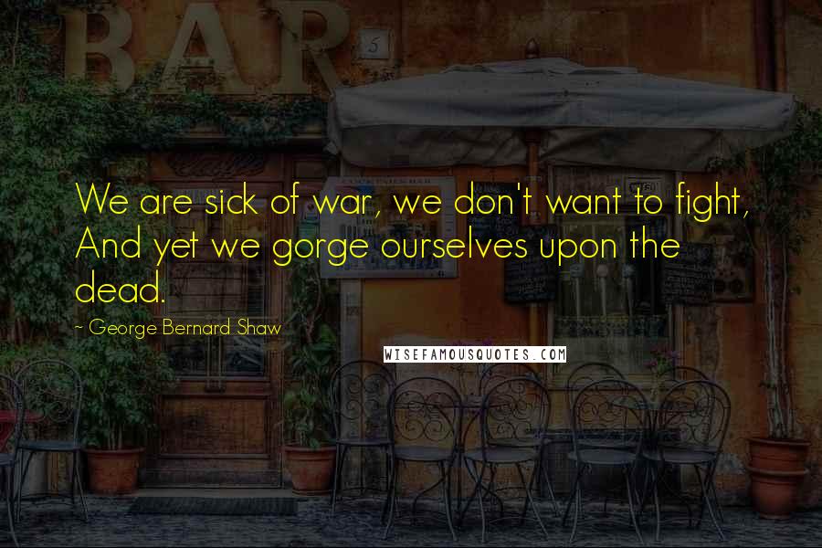 George Bernard Shaw Quotes: We are sick of war, we don't want to fight, And yet we gorge ourselves upon the dead.