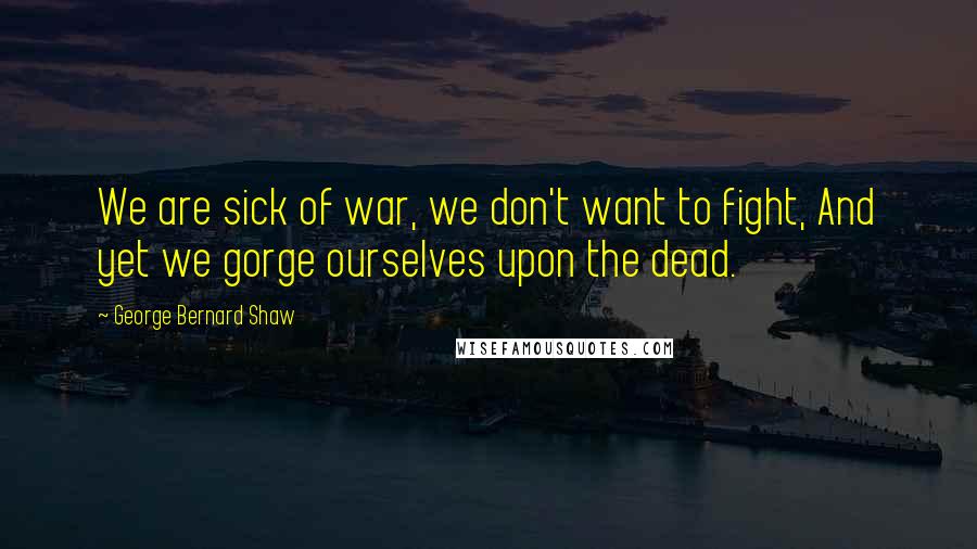 George Bernard Shaw Quotes: We are sick of war, we don't want to fight, And yet we gorge ourselves upon the dead.