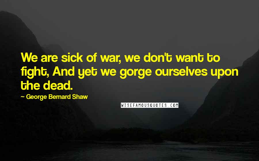 George Bernard Shaw Quotes: We are sick of war, we don't want to fight, And yet we gorge ourselves upon the dead.