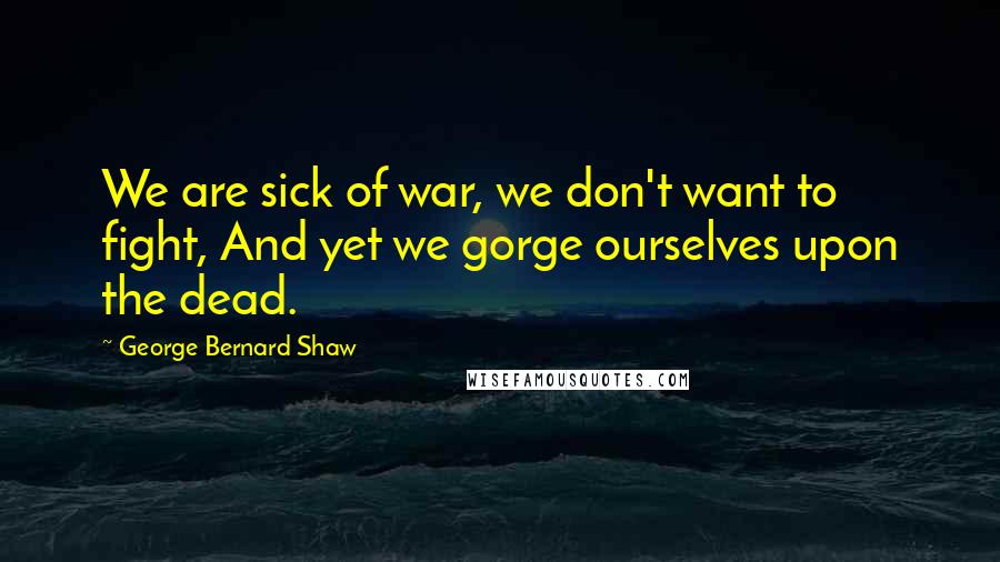 George Bernard Shaw Quotes: We are sick of war, we don't want to fight, And yet we gorge ourselves upon the dead.