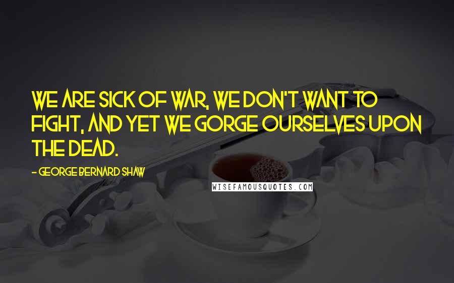 George Bernard Shaw Quotes: We are sick of war, we don't want to fight, And yet we gorge ourselves upon the dead.