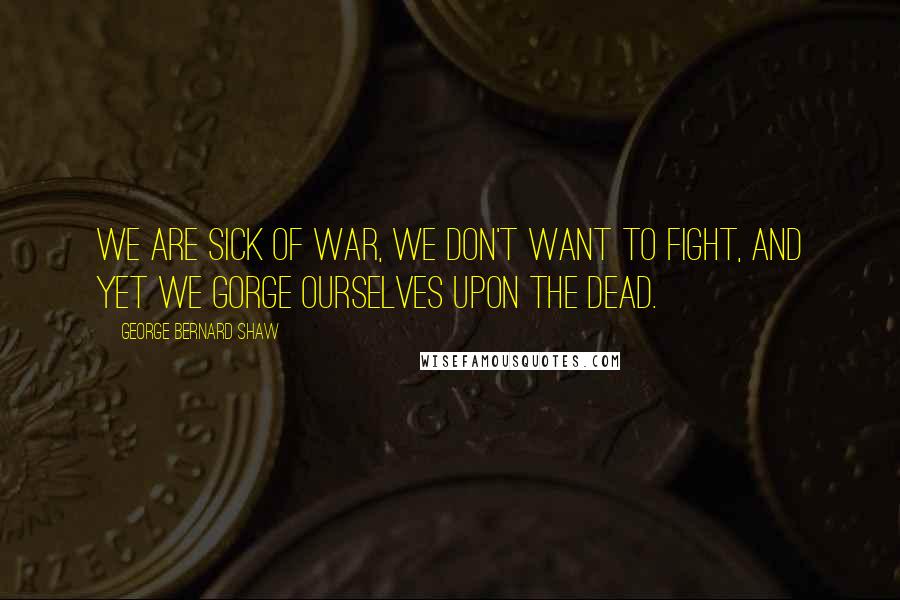 George Bernard Shaw Quotes: We are sick of war, we don't want to fight, And yet we gorge ourselves upon the dead.