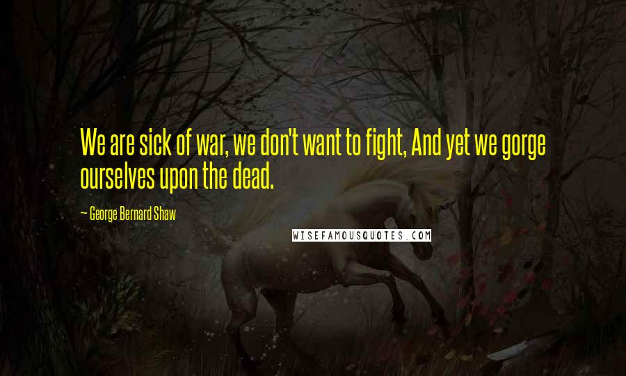 George Bernard Shaw Quotes: We are sick of war, we don't want to fight, And yet we gorge ourselves upon the dead.