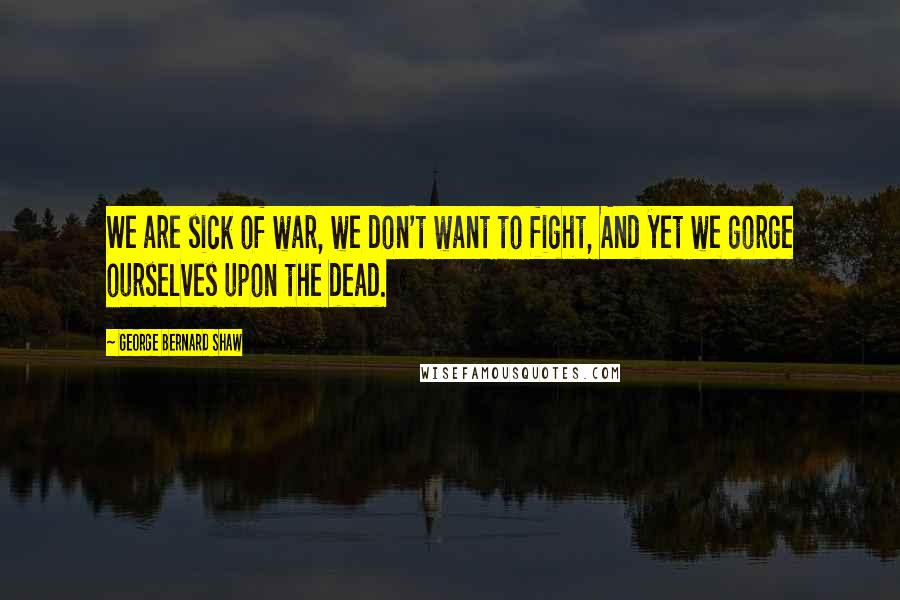 George Bernard Shaw Quotes: We are sick of war, we don't want to fight, And yet we gorge ourselves upon the dead.