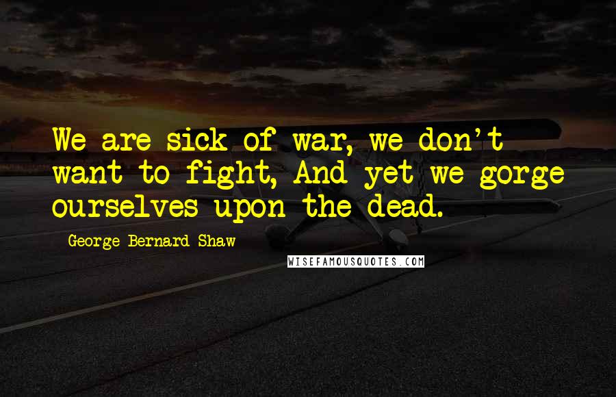 George Bernard Shaw Quotes: We are sick of war, we don't want to fight, And yet we gorge ourselves upon the dead.