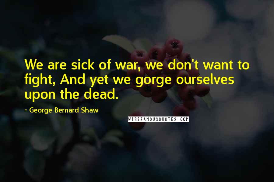 George Bernard Shaw Quotes: We are sick of war, we don't want to fight, And yet we gorge ourselves upon the dead.