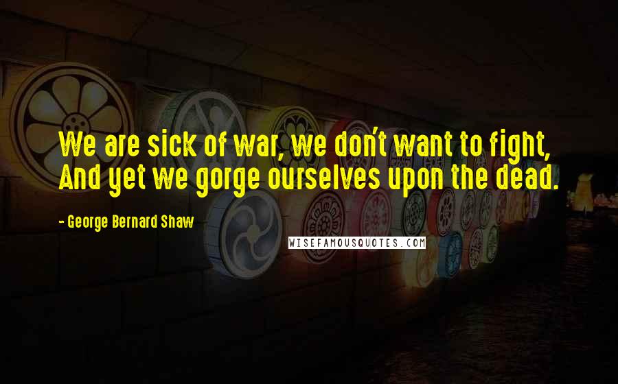 George Bernard Shaw Quotes: We are sick of war, we don't want to fight, And yet we gorge ourselves upon the dead.