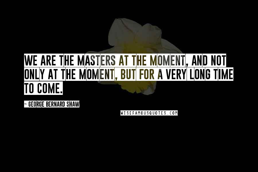 George Bernard Shaw Quotes: We are the masters at the moment, and not only at the moment, but for a very long time to come.