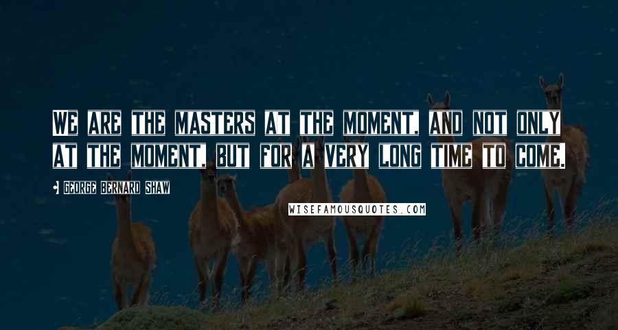 George Bernard Shaw Quotes: We are the masters at the moment, and not only at the moment, but for a very long time to come.