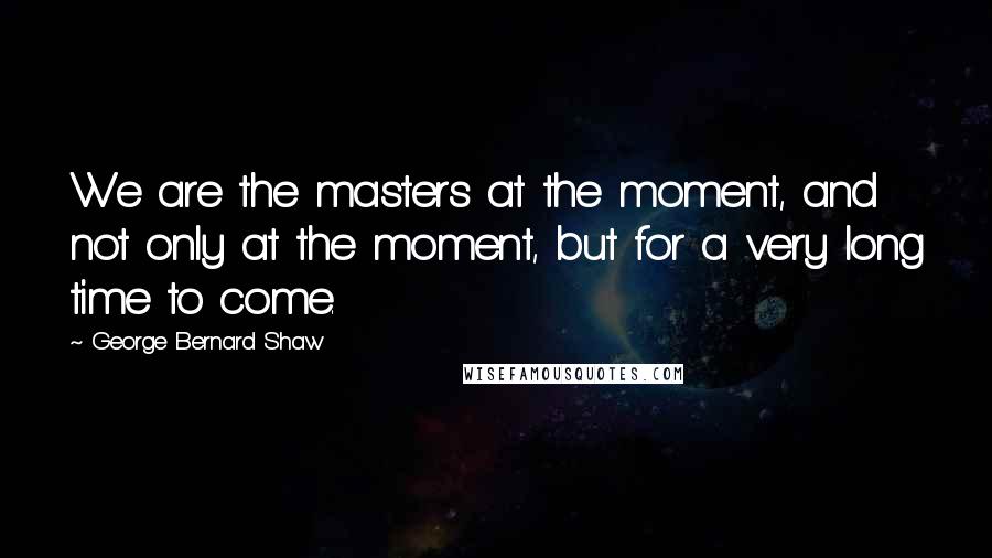 George Bernard Shaw Quotes: We are the masters at the moment, and not only at the moment, but for a very long time to come.