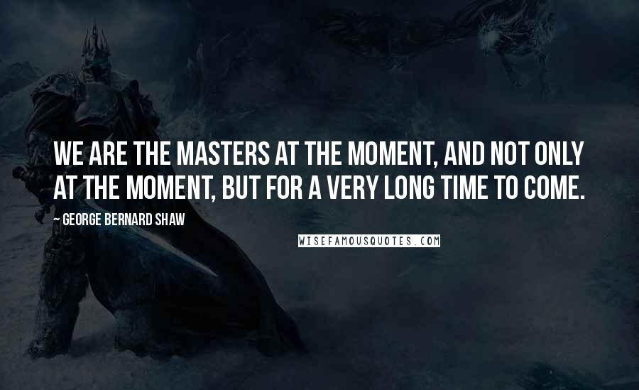 George Bernard Shaw Quotes: We are the masters at the moment, and not only at the moment, but for a very long time to come.