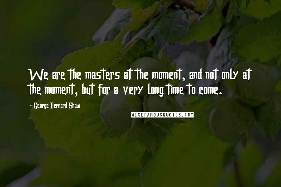 George Bernard Shaw Quotes: We are the masters at the moment, and not only at the moment, but for a very long time to come.