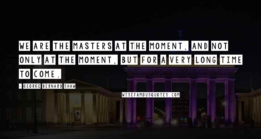 George Bernard Shaw Quotes: We are the masters at the moment, and not only at the moment, but for a very long time to come.