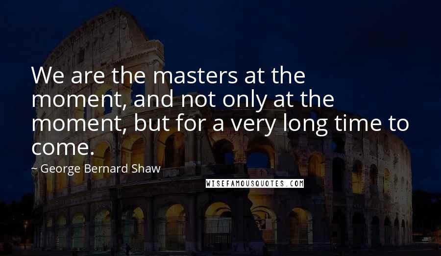 George Bernard Shaw Quotes: We are the masters at the moment, and not only at the moment, but for a very long time to come.