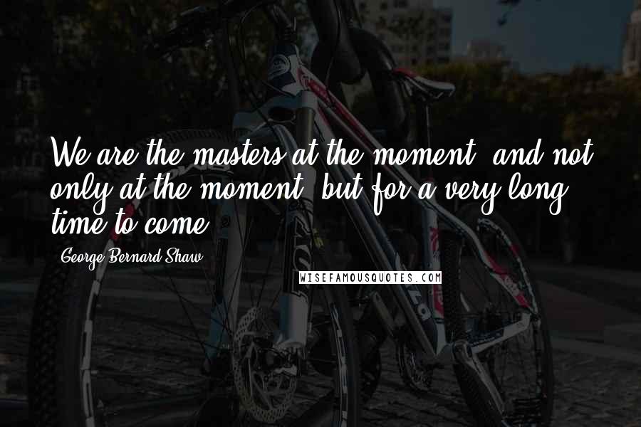 George Bernard Shaw Quotes: We are the masters at the moment, and not only at the moment, but for a very long time to come.