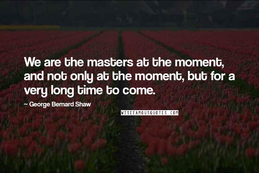 George Bernard Shaw Quotes: We are the masters at the moment, and not only at the moment, but for a very long time to come.