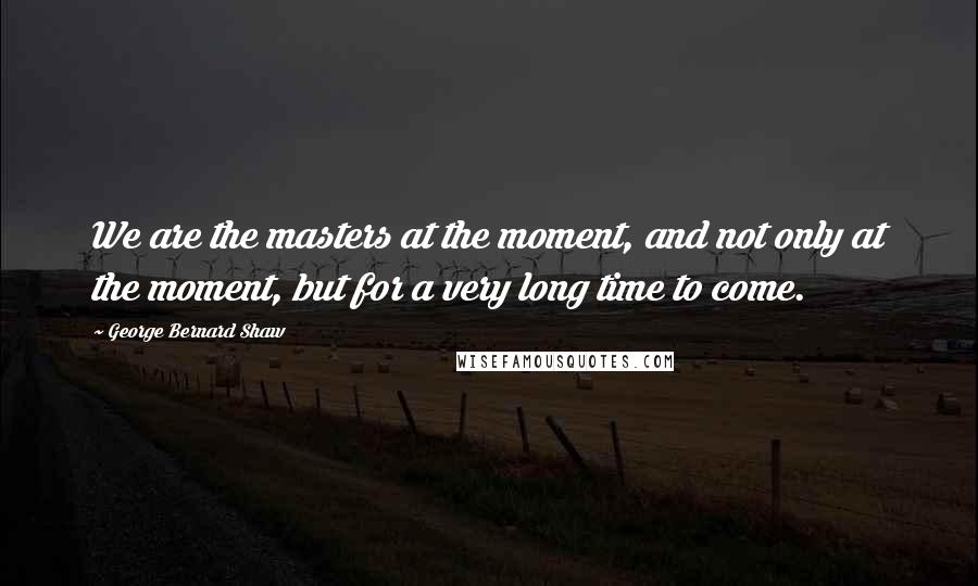 George Bernard Shaw Quotes: We are the masters at the moment, and not only at the moment, but for a very long time to come.