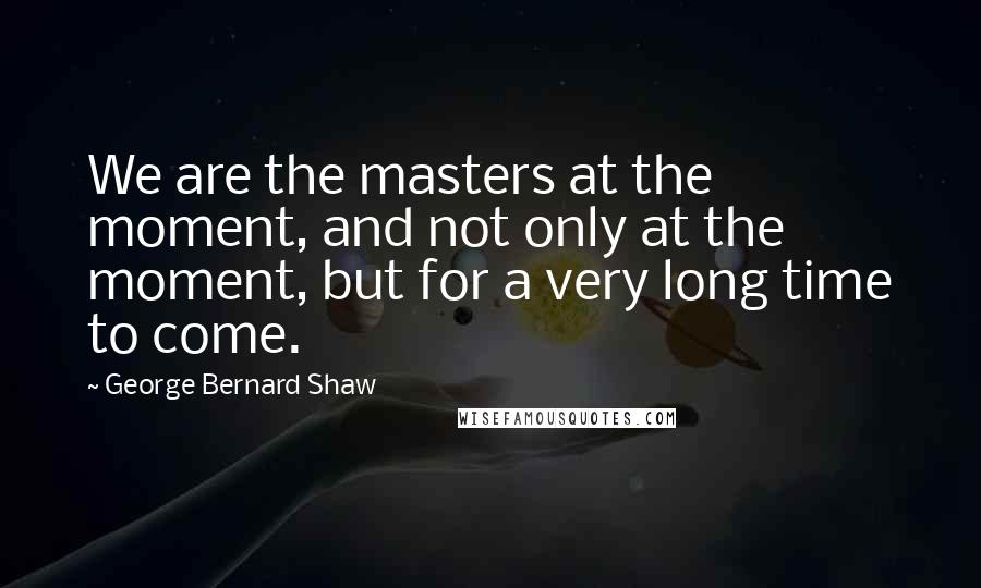 George Bernard Shaw Quotes: We are the masters at the moment, and not only at the moment, but for a very long time to come.