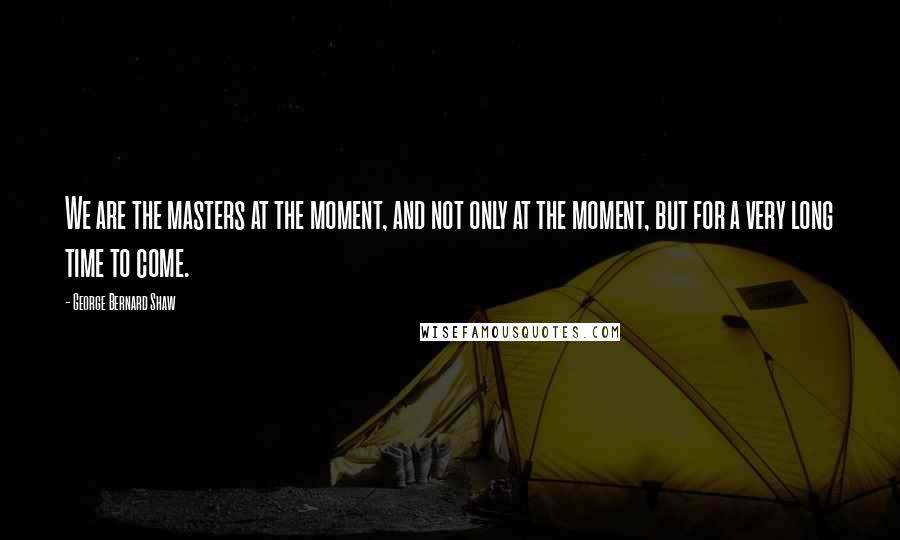 George Bernard Shaw Quotes: We are the masters at the moment, and not only at the moment, but for a very long time to come.