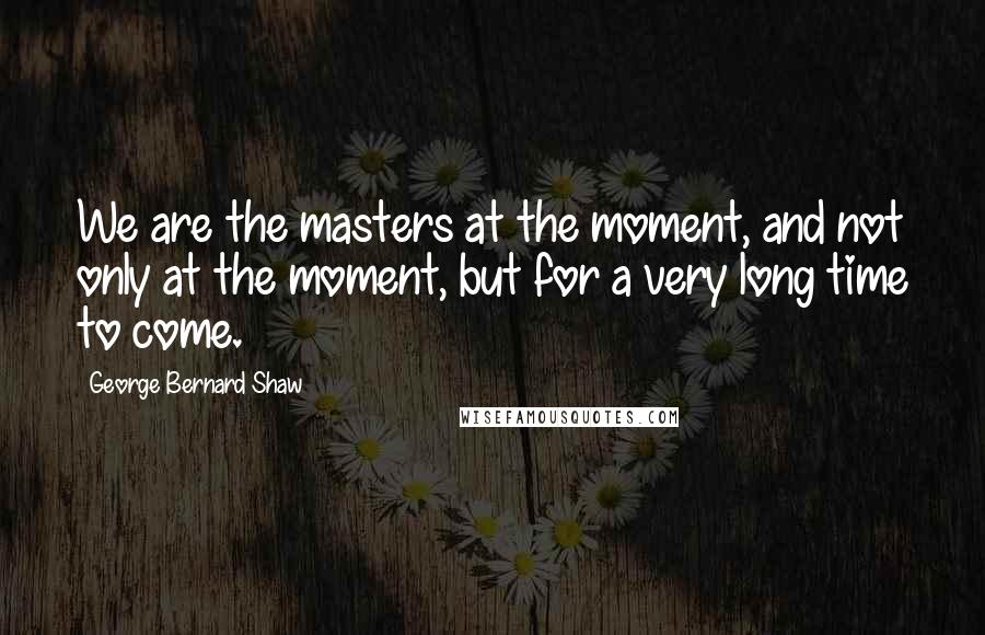 George Bernard Shaw Quotes: We are the masters at the moment, and not only at the moment, but for a very long time to come.