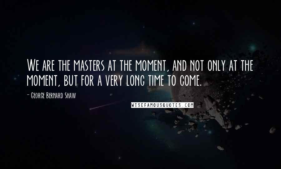 George Bernard Shaw Quotes: We are the masters at the moment, and not only at the moment, but for a very long time to come.