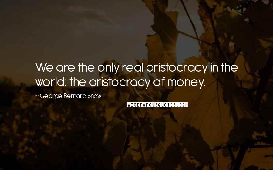 George Bernard Shaw Quotes: We are the only real aristocracy in the world: the aristocracy of money.