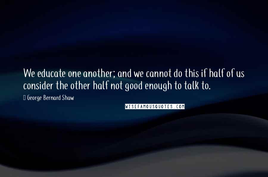 George Bernard Shaw Quotes: We educate one another; and we cannot do this if half of us consider the other half not good enough to talk to.