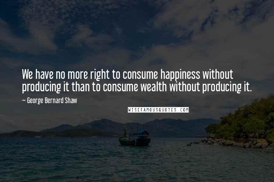 George Bernard Shaw Quotes: We have no more right to consume happiness without producing it than to consume wealth without producing it.