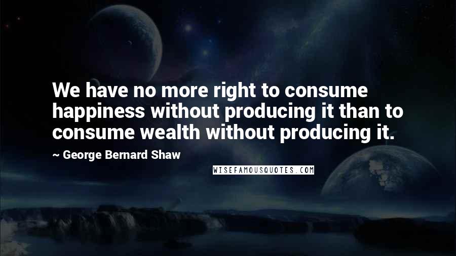 George Bernard Shaw Quotes: We have no more right to consume happiness without producing it than to consume wealth without producing it.
