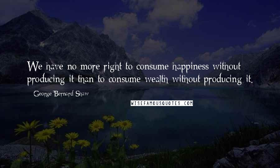 George Bernard Shaw Quotes: We have no more right to consume happiness without producing it than to consume wealth without producing it.