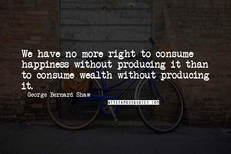 George Bernard Shaw Quotes: We have no more right to consume happiness without producing it than to consume wealth without producing it.