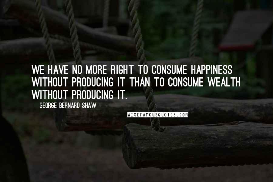 George Bernard Shaw Quotes: We have no more right to consume happiness without producing it than to consume wealth without producing it.