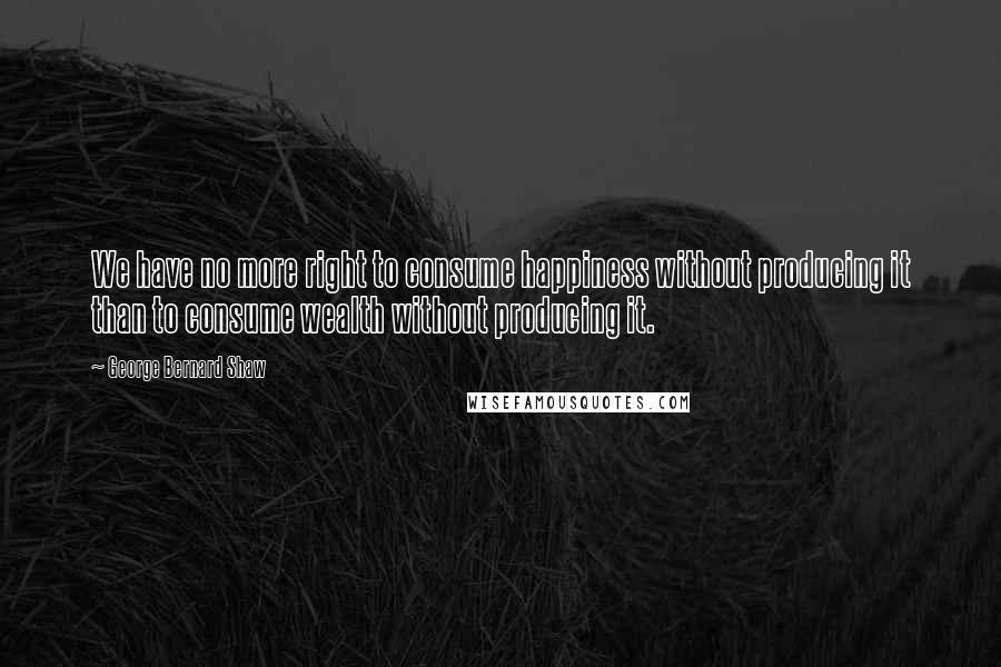 George Bernard Shaw Quotes: We have no more right to consume happiness without producing it than to consume wealth without producing it.