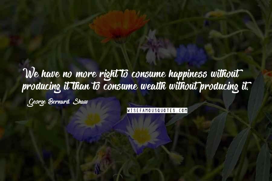 George Bernard Shaw Quotes: We have no more right to consume happiness without producing it than to consume wealth without producing it.