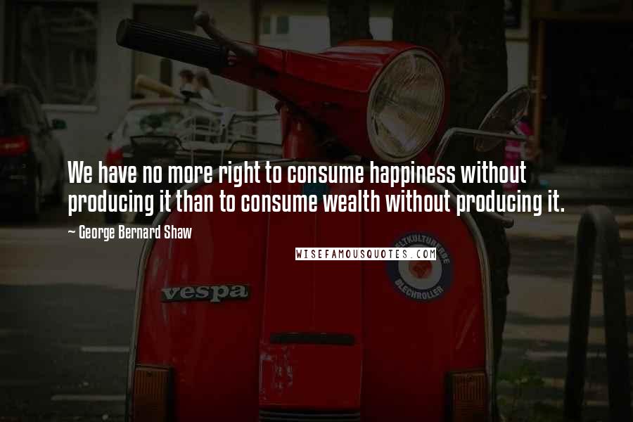George Bernard Shaw Quotes: We have no more right to consume happiness without producing it than to consume wealth without producing it.