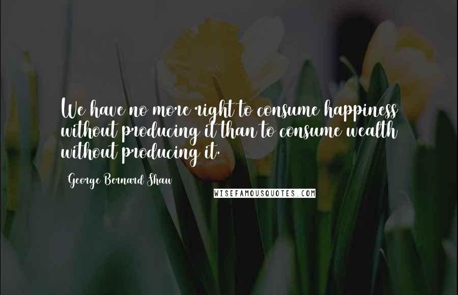 George Bernard Shaw Quotes: We have no more right to consume happiness without producing it than to consume wealth without producing it.