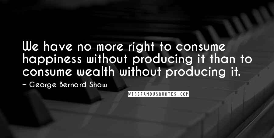 George Bernard Shaw Quotes: We have no more right to consume happiness without producing it than to consume wealth without producing it.